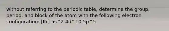 without referring to <a href='https://www.questionai.com/knowledge/kIrBULvFQz-the-periodic-table' class='anchor-knowledge'>the periodic table</a>, determine the group, period, and block of the atom with the following electron configuration: [Kr] 5s^2 4d^10 5p^5