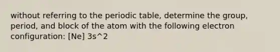 without referring to the periodic table, determine the group, period, and block of the atom with the following electron configuration: [Ne] 3s^2