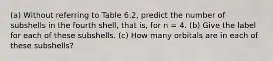 (a) Without referring to Table 6.2, predict the number of subshells in the fourth shell, that is, for n = 4. (b) Give the label for each of these subshells. (c) How many orbitals are in each of these subshells?