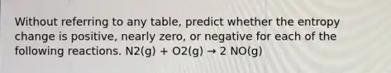 Without referring to any table, predict whether the entropy change is positive, nearly zero, or negative for each of the following reactions. N2(g) + O2(g) → 2 NO(g)