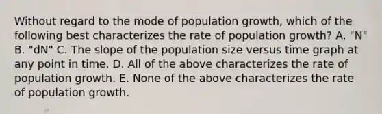 Without regard to the mode of population growth, which of the following best characterizes the rate of population growth? A. "N" B. "dN" C. The slope of the population size versus time graph at any point in time. D. All of the above characterizes the rate of population growth. E. None of the above characterizes the rate of population growth.