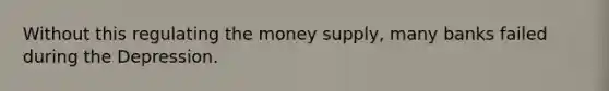 Without this regulating the money supply, many banks failed during the Depression.