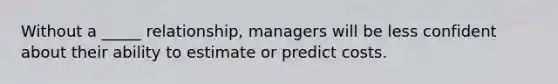 Without a _____ relationship, managers will be less confident about their ability to estimate or predict costs.