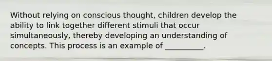 Without relying on conscious thought, children develop the ability to link together different stimuli that occur simultaneously, thereby developing an understanding of concepts. This process is an example of __________.