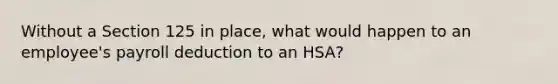 Without a Section 125 in place, what would happen to an employee's payroll deduction to an HSA?