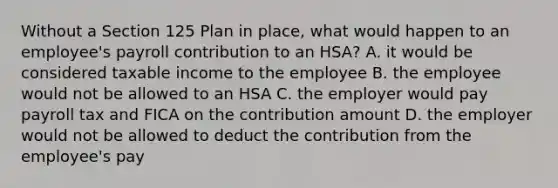 Without a Section 125 Plan in place, what would happen to an employee's payroll contribution to an HSA? A. it would be considered taxable income to the employee B. the employee would not be allowed to an HSA C. the employer would pay payroll tax and FICA on the contribution amount D. the employer would not be allowed to deduct the contribution from the employee's pay