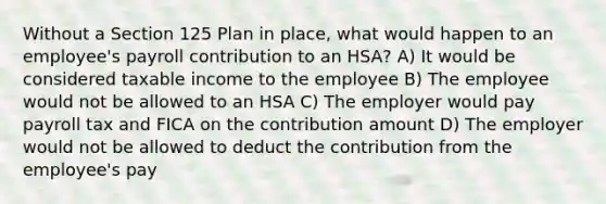 Without a Section 125 Plan in place, what would happen to an employee's payroll contribution to an HSA? A) It would be considered taxable income to the employee B) The employee would not be allowed to an HSA C) The employer would pay payroll tax and FICA on the contribution amount D) The employer would not be allowed to deduct the contribution from the employee's pay