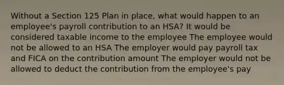 Without a Section 125 Plan in place, what would happen to an employee's payroll contribution to an HSA? It would be considered taxable income to the employee The employee would not be allowed to an HSA The employer would pay payroll tax and FICA on the contribution amount The employer would not be allowed to deduct the contribution from the employee's pay