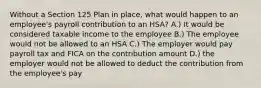 Without a Section 125 Plan in place, what would happen to an employee's payroll contribution to an HSA? A.) It would be considered taxable income to the employee B.) The employee would not be allowed to an HSA C.) The employer would pay payroll tax and FICA on the contribution amount D.) the employer would not be allowed to deduct the contribution from the employee's pay