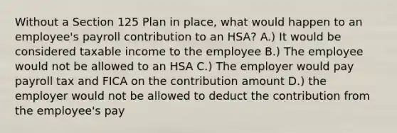 Without a Section 125 Plan in place, what would happen to an employee's payroll contribution to an HSA? A.) It would be considered taxable income to the employee B.) The employee would not be allowed to an HSA C.) The employer would pay payroll tax and FICA on the contribution amount D.) the employer would not be allowed to deduct the contribution from the employee's pay