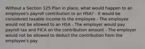 Without a Section 125 Plan in place, what would happen to an employee's payroll contribution to an HSA? - It would be considered taxable income to the employee - The employee would not be allowed to an HSA - The employer would pay payroll tax and FICA on the contribution amount - The employer would not be allowed to deduct the contribution from the employee's pay