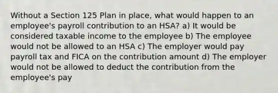 Without a Section 125 Plan in place, what would happen to an employee's payroll contribution to an HSA? a) It would be considered taxable income to the employee b) The employee would not be allowed to an HSA c) The employer would pay payroll tax and FICA on the contribution amount d) The employer would not be allowed to deduct the contribution from the employee's pay