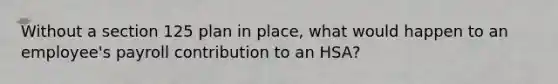 Without a section 125 plan in place, what would happen to an employee's payroll contribution to an HSA?