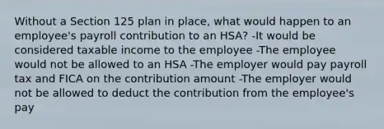 Without a Section 125 plan in place, what would happen to an employee's payroll contribution to an HSA? -It would be considered taxable income to the employee -The employee would not be allowed to an HSA -The employer would pay payroll tax and FICA on the contribution amount -The employer would not be allowed to deduct the contribution from the employee's pay