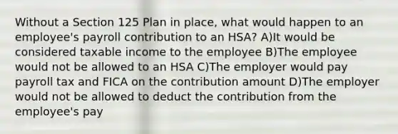 Without a Section 125 Plan in place, what would happen to an employee's payroll contribution to an HSA? A)It would be considered taxable income to the employee B)The employee would not be allowed to an HSA C)The employer would pay payroll tax and FICA on the contribution amount D)The employer would not be allowed to deduct the contribution from the employee's pay