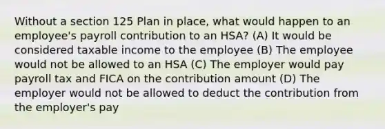 Without a section 125 Plan in place, what would happen to an employee's payroll contribution to an HSA? (A) It would be considered taxable income to the employee (B) The employee would not be allowed to an HSA (C) The employer would pay payroll tax and FICA on the contribution amount (D) The employer would not be allowed to deduct the contribution from the employer's pay