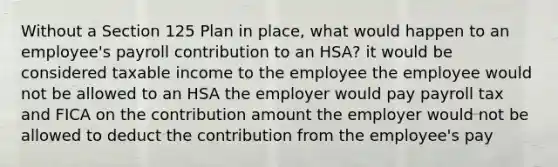 Without a Section 125 Plan in place, what would happen to an employee's payroll contribution to an HSA? it would be considered taxable income to the employee the employee would not be allowed to an HSA the employer would pay payroll tax and FICA on the contribution amount the employer would not be allowed to deduct the contribution from the employee's pay