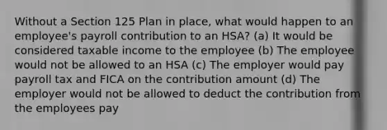 Without a Section 125 Plan in place, what would happen to an employee's payroll contribution to an HSA? (a) It would be considered taxable income to the employee (b) The employee would not be allowed to an HSA (c) The employer would pay payroll tax and FICA on the contribution amount (d) The employer would not be allowed to deduct the contribution from the employees pay