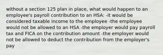 without a section 125 plan in place, what would happen to an employee's payroll contribution to an HSA: -it would be considered taxable income to the employee -the employee would not be allowed to an HSA -the employer would pay payroll tax and FICA on the contribution amount -the employer would not be allowed to deduct the contribution from the employer's pay