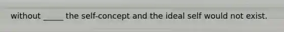 without _____ the self-concept and the ideal self would not exist.