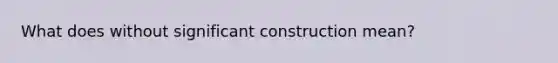 What does without significant construction mean?