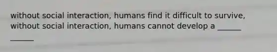 without social interaction, humans find it difficult to survive, without social interaction, humans cannot develop a ______ ______