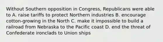 Without Southern opposition in Congress, Republicans were able to A. raise tariffs to protect Northern industries B. encourage cotton-growing in the North C. make it impossible to build a railroad from Nebraska to the Pacific coast D. end the threat of Confederate ironclads to Union ships