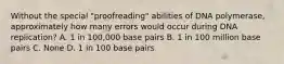 Without the special "proofreading" abilities of DNA polymerase, approximately how many errors would occur during DNA replication? A. 1 in 100,000 base pairs B. 1 in 100 million base pairs C. None D. 1 in 100 base pairs