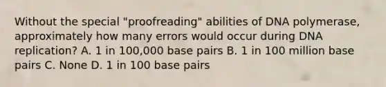 Without the special "proofreading" abilities of DNA polymerase, approximately how many errors would occur during DNA replication? A. 1 in 100,000 base pairs B. 1 in 100 million base pairs C. None D. 1 in 100 base pairs