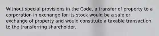 Without special provisions in the Code, a transfer of property to a corporation in exchange for its stock would be a sale or exchange of property and would constitute a taxable transaction to the transferring shareholder.