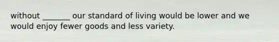 without _______ our standard of living would be lower and we would enjoy fewer goods and less variety.