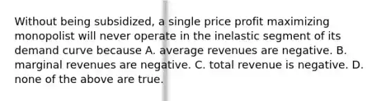 Without being subsidized, a single price profit maximizing monopolist will never operate in the inelastic segment of its demand curve because A. average revenues are negative. B. marginal revenues are negative. C. total revenue is negative. D. none of the above are true.