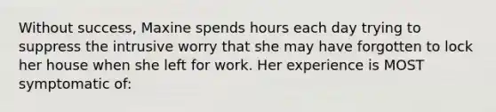 Without success, Maxine spends hours each day trying to suppress the intrusive worry that she may have forgotten to lock her house when she left for work. Her experience is MOST symptomatic of: