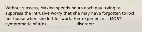 Without success, Maxine spends hours each day trying to suppress the intrusive worry that she may have forgotten to lock her house when she left for work. Her experience is MOST symptomatic of a(n) ______________ disorder: