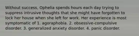 Without success, Ophelia spends hours each day trying to suppress intrusive thoughts that she might have forgotten to lock her house when she left for work. Her experience is most symptomatic of 1. agoraphobia. 2. obsessive-compulsive disorder. 3. generalized anxiety disorder. 4. panic disorder.