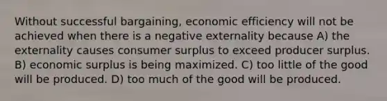 Without successful bargaining, economic efficiency will not be achieved when there is a negative externality because A) the externality causes <a href='https://www.questionai.com/knowledge/k77rlOEdsf-consumer-surplus' class='anchor-knowledge'>consumer surplus</a> to exceed producer surplus. B) economic surplus is being maximized. C) too little of the good will be produced. D) too much of the good will be produced.