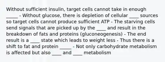 Without sufficient insulin, target cells cannot take in enough _____ - Without glucose, there is depletion of cellular ____ sources so target cells cannot produce sufficient ATP - The starving cells send signals that are picked up by the ____ and result in the breakdown of fats and proteins (gluconeogenesis) - The end result is a ____ state which leads to weight less - Thus there is a shift to fat and protein _____ - Not only carbohydrate metabolism is affected but also ____ and ____ metabolism