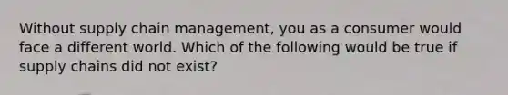 Without supply chain management, you as a consumer would face a different world. Which of the following would be true if supply chains did not exist?