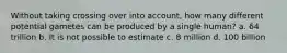 Without taking crossing over into account, how many different potential gametes can be produced by a single human? a. 64 trillion b. It is not possible to estimate c. 8 million d. 100 billion