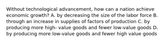 Without technological advancement, how can a nation achieve economic growth? A. by decreasing the size of the labor force B. through an increase in supplies of factors of production C. by producing more high- value goods and fewer low-value goods D. by producing more low-value goods and fewer high value goods