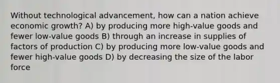 Without technological advancement, how can a nation achieve economic growth? A) by producing more high-value goods and fewer low-value goods B) through an increase in supplies of factors of production C) by producing more low-value goods and fewer high-value goods D) by decreasing the size of the labor force