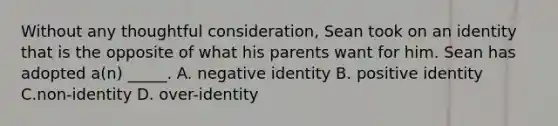 Without any thoughtful consideration, Sean took on an identity that is the opposite of what his parents want for him. Sean has adopted a(n) _____. A. negative identity B. positive identity C.non-identity D. over-identity