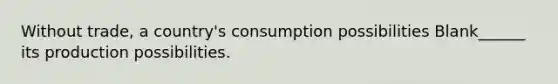 Without trade, a country's consumption possibilities Blank______ its production possibilities.