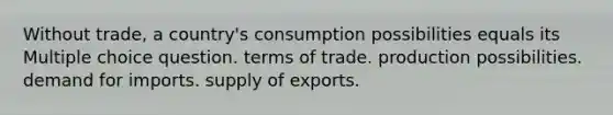 Without trade, a country's consumption possibilities equals its Multiple choice question. terms of trade. production possibilities. demand for imports. supply of exports.