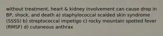 without treatment, heart & kidney involvement can cause drop in BP, shock, and death a) staphylococcal scalded skin syndrome (SSSS) b) streptococcal impetigo c) rocky mountain spotted fever (RMSF) d) cutaneous anthrax