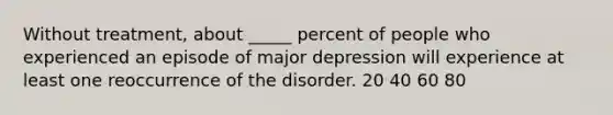 Without treatment, about _____ percent of people who experienced an episode of major depression will experience at least one reoccurrence of the disorder. 20 40 60 80