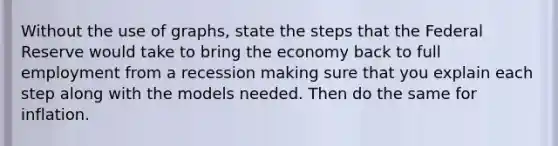 Without the use of graphs, state the steps that the Federal Reserve would take to bring the economy back to full employment from a recession making sure that you explain each step along with the models needed. Then do the same for inflation.