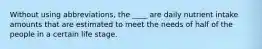 Without using abbreviations, the ____ are daily nutrient intake amounts that are estimated to meet the needs of half of the people in a certain life stage.