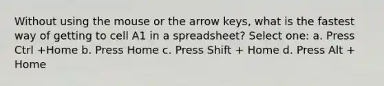 Without using the mouse or the arrow keys, what is the fastest way of getting to cell A1 in a spreadsheet? Select one: a. Press Ctrl +Home b. Press Home c. Press Shift + Home d. Press Alt + Home