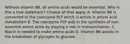 Without vitamin B6, all amino acids would be essential. Why is this a true statement? Choose all that apply. A. Vitamin B6 is converted to the coenzyme PLP which is active in amino acid metabolism B. The coenzyme PLP aids in the synthesis of non-essential amino acids by playing a role in transamination. C. Niacin is needed to make amino acids D. Vitamin B6 assists in the breakdown of glycogen to glucose.